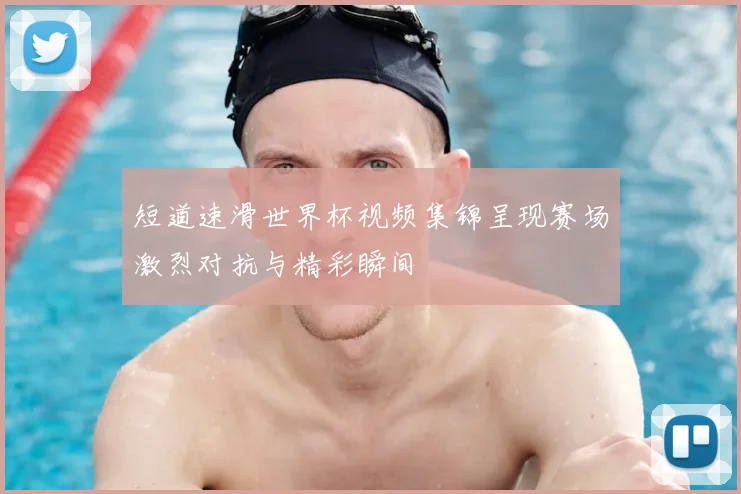 短道速滑世界杯视频集锦呈现赛场激烈对抗与精彩瞬间