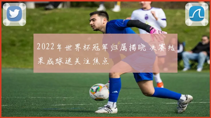 2022年世界杯冠军归属揭晓 决赛结果成球迷关注焦点