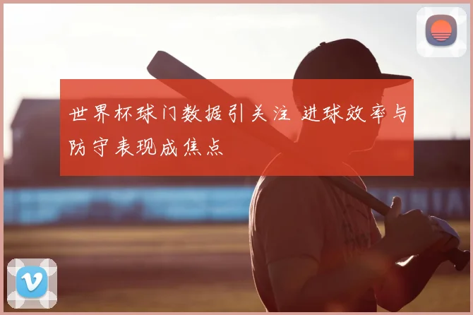 世界杯球门数据引关注 进球效率与防守表现成焦点