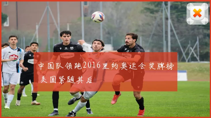 中国队领跑2016里约奥运会奖牌榜 美国紧随其后