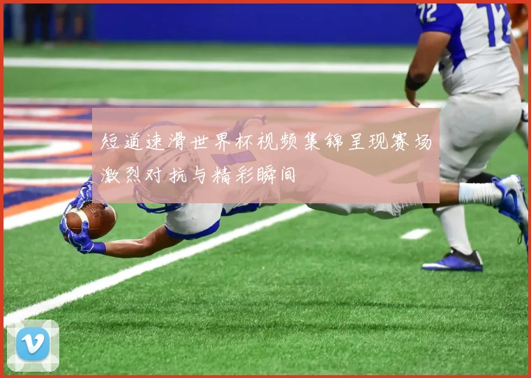 短道速滑世界杯视频集锦呈现赛场激烈对抗与精彩瞬间
