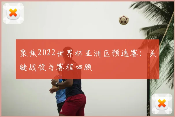聚焦2022世界杯亚洲区预选赛：关键战役与赛程回顾