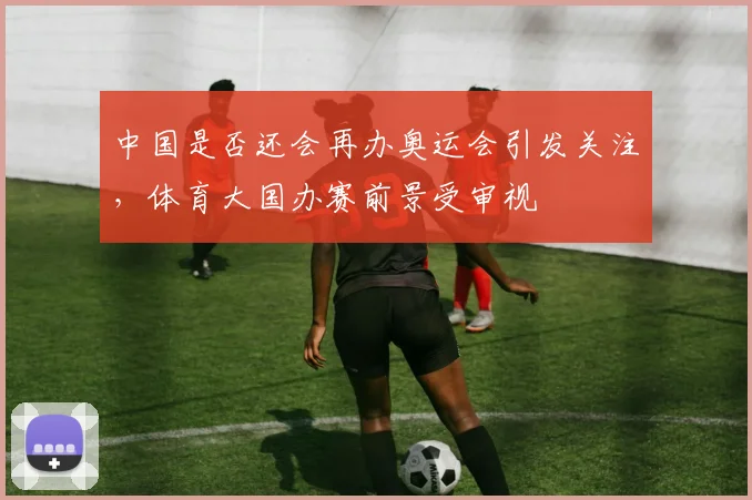中国是否还会再办奥运会引发关注，体育大国办赛前景受审视