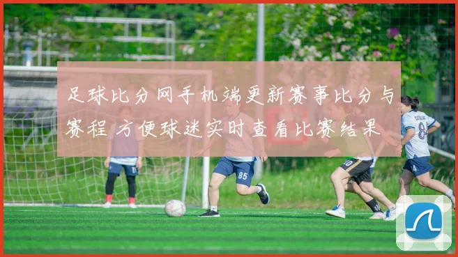 足球比分网手机端更新赛事比分与赛程 方便球迷实时查看比赛结果