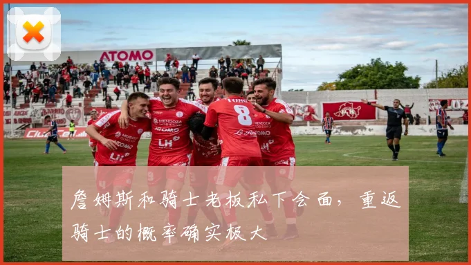 詹姆斯和骑士老板私下会面，重返骑士的概率确实极大