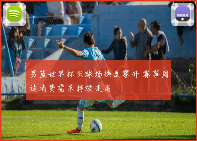 男篮世界杯买球场热度攀升 赛事周边消费需求持续走高