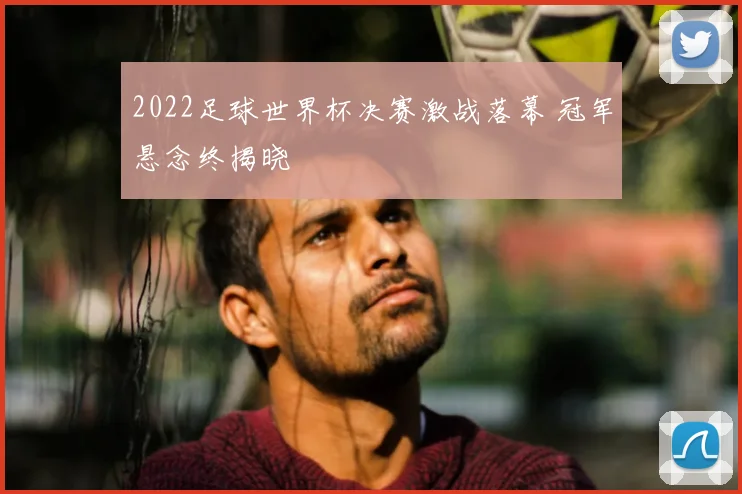 2022足球世界杯决赛激战落幕 冠军悬念终揭晓