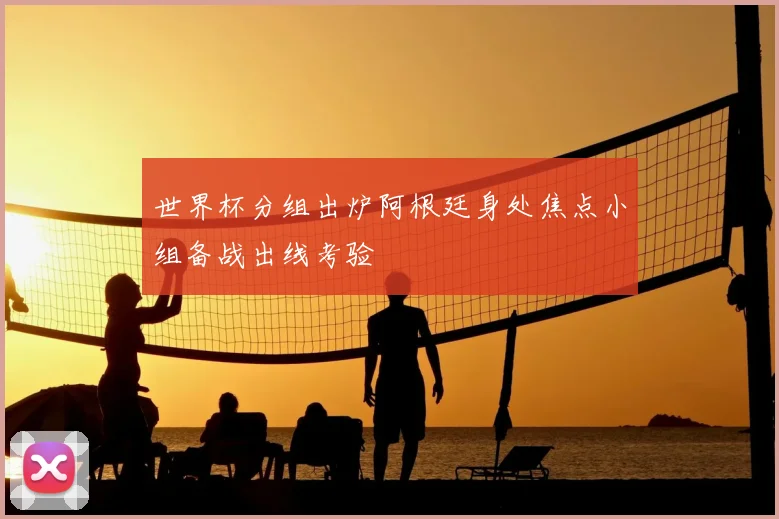 世界杯分组出炉阿根廷身处焦点小组备战出线考验