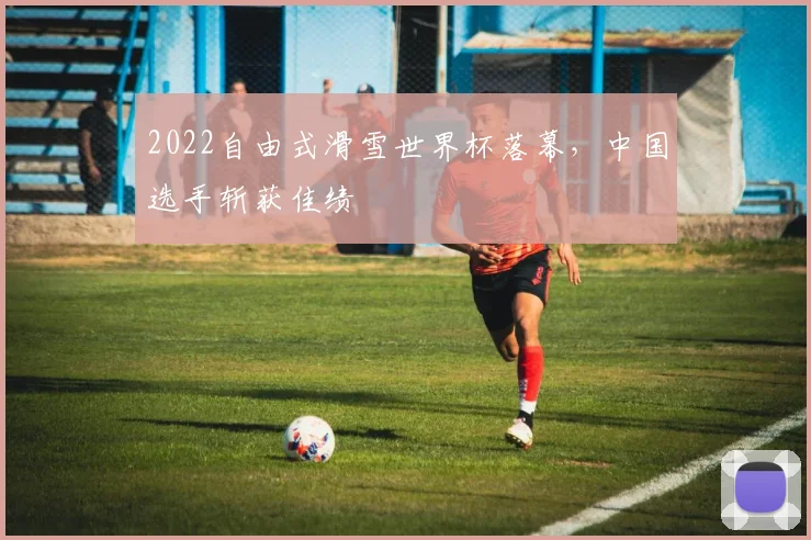 2022自由式滑雪世界杯落幕，中国选手斩获佳绩