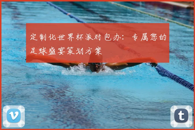 定制化世界杯派对包办：专属您的足球盛宴策划方案