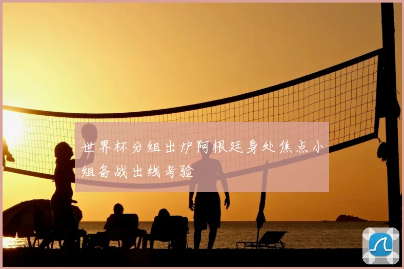 世界杯分组出炉阿根廷身处焦点小组备战出线考验