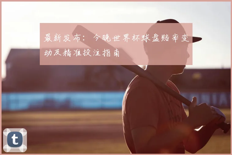 最新发布：今晚世界杯球盘赔率变动及精准投注指南