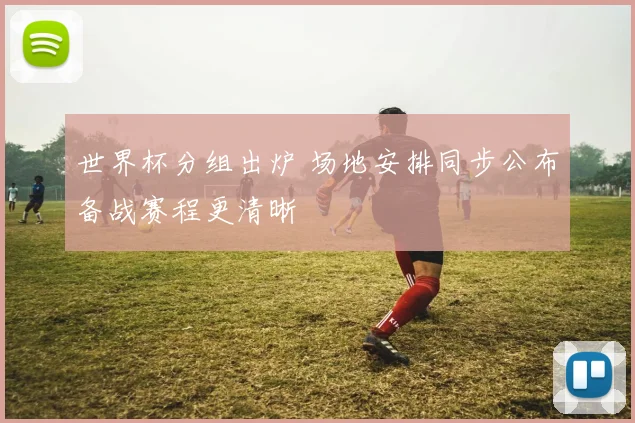 世界杯分组出炉 场地安排同步公布备战赛程更清晰