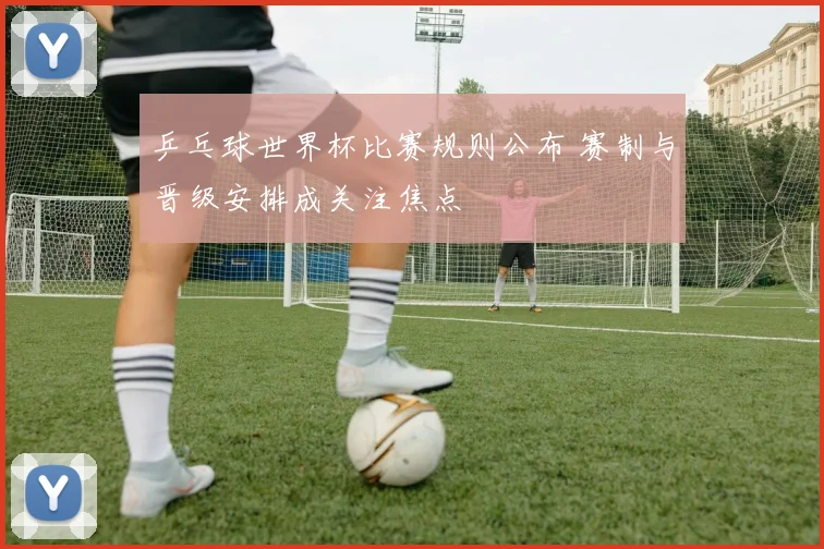 乒乓球世界杯比赛规则公布 赛制与晋级安排成关注焦点
